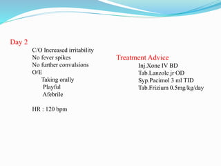 Day 2
C/O Increased irritability
No fever spikes
No further convulsions
O/E
Taking orally
Playful
Afebrile
HR : 120 bpm
Treatment Advice
Inj.Xone IV BD
Tab.Lanzole jr OD
Syp.Pacimol 3 ml TID
Tab.Frizium 0.5mg/kg/day
 