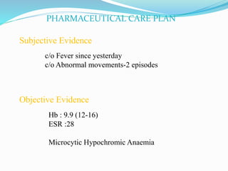 PHARMACEUTICAL CARE PLAN
Subjective Evidence
c/o Fever since yesterday
c/o Abnormal movements-2 episodes
Objective Evidence
Hb : 9.9 (12-16)
ESR :28
Microcytic Hypochromic Anaemia
 