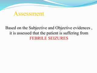 Assessment
Based on the Subjective and Objective evidences ,
it is assessed that the patient is suffering from
FEBRILE SEIZURES
 
