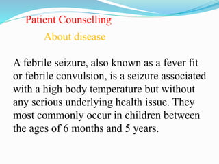 Patient Counselling
About disease
A febrile seizure, also known as a fever fit
or febrile convulsion, is a seizure associated
with a high body temperature but without
any serious underlying health issue. They
most commonly occur in children between
the ages of 6 months and 5 years.
 