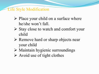 Life Style Modification
 Place your child on a surface where
he/she won’t fall.
 Stay close to watch and comfort your
child
 Remove hard or sharp objects near
your child
 Maintain hygienic surroundings
 Avoid use of tight clothes
 