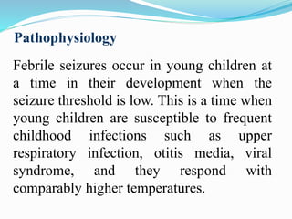 Pathophysiology
Febrile seizures occur in young children at
a time in their development when the
seizure threshold is low. This is a time when
young children are susceptible to frequent
childhood infections such as upper
respiratory infection, otitis media, viral
syndrome, and they respond with
comparably higher temperatures.
 