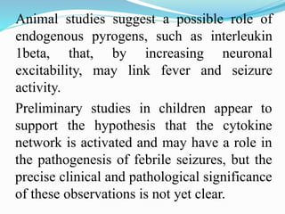 Preliminary studies in children appear to
support the hypothesis that the cytokine
network is activated and may have a role in
the pathogenesis of febrile seizures, but the
precise clinical and pathological significance
of these observations is not yet clear.
Animal studies suggest a possible role of
endogenous pyrogens, such as interleukin
1beta, that, by increasing neuronal
excitability, may link fever and seizure
activity.
 