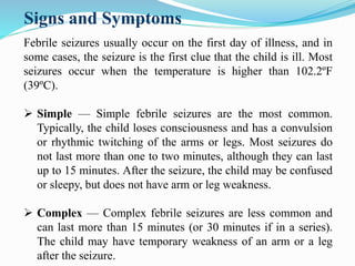 Signs and Symptoms
Febrile seizures usually occur on the first day of illness, and in
some cases, the seizure is the first clue that the child is ill. Most
seizures occur when the temperature is higher than 102.2ºF
(39ºC).
 Simple — Simple febrile seizures are the most common.
Typically, the child loses consciousness and has a convulsion
or rhythmic twitching of the arms or legs. Most seizures do
not last more than one to two minutes, although they can last
up to 15 minutes. After the seizure, the child may be confused
or sleepy, but does not have arm or leg weakness.
 Complex — Complex febrile seizures are less common and
can last more than 15 minutes (or 30 minutes if in a series).
The child may have temporary weakness of an arm or a leg
after the seizure.
 