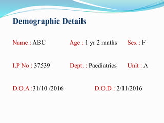 Demographic Details
Name : ABC Age : 1 yr 2 mnths Sex : F
I.P No : 37539 Dept. : Paediatrics Unit : A
D.O.A :31/10 /2016 D.O.D : 2/11/2016
 