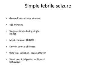 Simple febrile seizure
• Generalizes seizures at onset
• <15 minutes
• Single episode during single
illness
• Most common 70-80%
• Early in course of illness
• 90% viral infection- cause of fever
• Short post ictal period --- Normal
behaviour
 