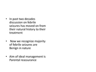 • In past two decades
discussion on febrile
seizures has moved on from
their natural history to their
treatment
• Now we recognize majority
of febrile seizures are
Benign in nature
• Aim of ideal management is
Parental reassurance
 