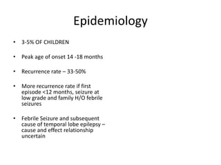 Epidemiology
• 3-5% OF CHILDREN
• Peak age of onset 14 -18 months
• Recurrence rate – 33-50%
• More recurrence rate if first
episode <12 months, seizure at
low grade and family H/O febrile
seizures
• Febrile Seizure and subsequent
cause of temporal lobe epilepsy –
cause and effect relationship
uncertain
 