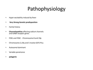 Pathophysiology
• Hyper excitability induced by fever
• Very Strong Genetic predisposition
• Family history
• Channelopathies affecting sodium channels
and GABA receptor genes
• FEB1 and FEB2 - Chromosome 8 and 19p
• Chromosome 2,19q and 5 involve GEFS Plus
• Autosomal dominant
• Variable penetrance
• polygenic
 