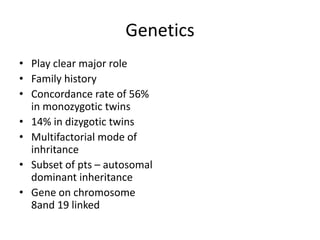 Genetics
• Play clear major role
• Family history
• Concordance rate of 56%
in monozygotic twins
• 14% in dizygotic twins
• Multifactorial mode of
inhritance
• Subset of pts – autosomal
dominant inheritance
• Gene on chromosome
8and 19 linked
 