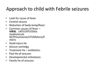Approach to child with Febrile seizures
• Look for cause of fever
• Control seizure
• Reduction of body temp/fever
• Common causes of fever –
VIRAL URTI/LRTI/Otitis
media/acute
GE/Pneumonia/UTI/Malaria/E
nteric
• Head injury Hx
• Seizure semiolgy
• Treatment Hx – antibiotics
• Past Hx of seizures
• Developmental milestones
• Family Hx of seizures
 