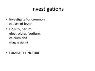 Investigations
• Investigate for common
causes of fever
• Do RBS, Serum
electrolytes (sodium,
calcium and
magnesium)
• LUMBAR PUNCTURE
 