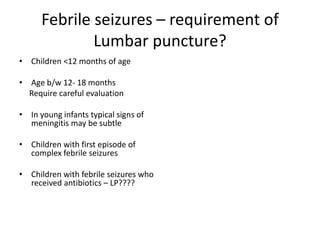 Febrile seizures – requirement of
Lumbar puncture?
• Children <12 months of age
• Age b/w 12- 18 months
Require careful evaluation
• In young infants typical signs of
meningitis may be subtle
• Children with first episode of
complex febrile seizures
• Children with febrile seizures who
received antibiotics – LP????
 