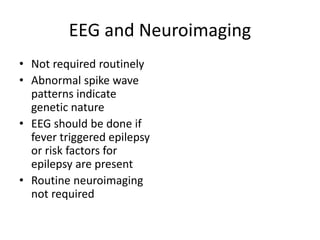 EEG and Neuroimaging
• Not required routinely
• Abnormal spike wave
patterns indicate
genetic nature
• EEG should be done if
fever triggered epilepsy
or risk factors for
epilepsy are present
• Routine neuroimaging
not required
 