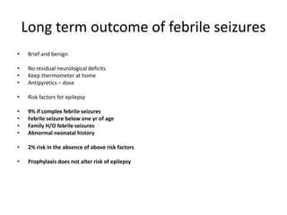 Long term outcome of febrile seizures
• Brief and benign
• No residual neurological deficits
• Keep thermometer at home
• Antipyretics – dose
• Risk factors for epilepsy
• 9% if complex febrile seizures
• Febrile seizure below one yr of age
• Family H/O febrile seizures
• Abnormal neonatal history
• 2% risk in the absence of above risk factors
• Prophylaxis does not alter risk of epilepsy
 