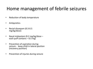 Home management of febrile seizures
• Reduction of body temperature
• Antipyretics
• Rectal diazepam (0.3-0.5
mg/kg/dose)
• Nasal midazolam (0.2 mg/kg/dose –
each puff contains – 0.5 mg)
• Prevention of aspiration during
seizure - keep child in lateral position
(recovery position)
• Prevention of injuries during seizure
 