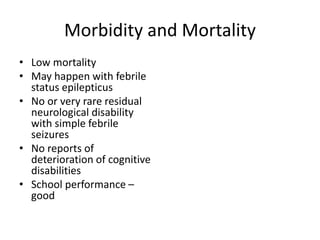 Morbidity and Mortality
• Low mortality
• May happen with febrile
status epilepticus
• No or very rare residual
neurological disability
with simple febrile
seizures
• No reports of
deterioration of cognitive
disabilities
• School performance –
good
 