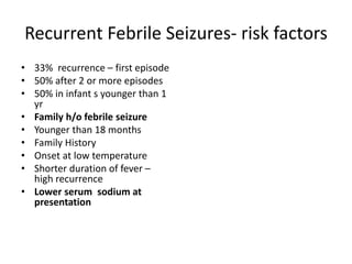 Recurrent Febrile Seizures- risk factors
• 33% recurrence – first episode
• 50% after 2 or more episodes
• 50% in infant s younger than 1
yr
• Family h/o febrile seizure
• Younger than 18 months
• Family History
• Onset at low temperature
• Shorter duration of fever –
high recurrence
• Lower serum sodium at
presentation
 