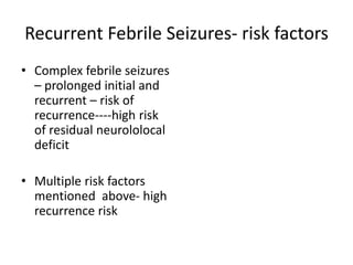 Recurrent Febrile Seizures- risk factors
• Complex febrile seizures
– prolonged initial and
recurrent – risk of
recurrence----high risk
of residual neurololocal
deficit
• Multiple risk factors
mentioned above- high
recurrence risk
 