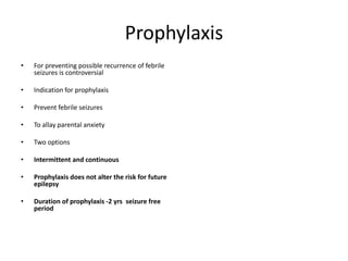 Prophylaxis
• For preventing possible recurrence of febrile
seizures is controversial
• Indication for prophylaxis
• Prevent febrile seizures
• To allay parental anxiety
• Two options
• Intermittent and continuous
• Prophylaxis does not alter the risk for future
epilepsy
• Duration of prophylaxis -2 yrs seizure free
period
 