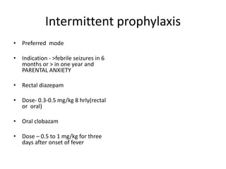 Intermittent prophylaxis
• Preferred mode
• Indication - >febrile seizures in 6
months or > in one year and
PARENTAL ANXIETY
• Rectal diazepam
• Dose- 0.3-0.5 mg/kg 8 hrly(rectal
or oral)
• Oral clobazam
• Dose – 0.5 to 1 mg/kg for three
days after onset of fever
 