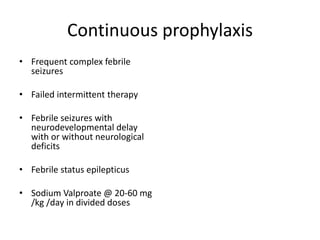 Continuous prophylaxis
• Frequent complex febrile
seizures
• Failed intermittent therapy
• Febrile seizures with
neurodevelopmental delay
with or without neurological
deficits
• Febrile status epilepticus
• Sodium Valproate @ 20-60 mg
/kg /day in divided doses
 