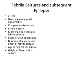 Febrile Seizures and subsequent
Epilepsy
• 2-10%
• Neurodevelopmental
abnormality
• Complex febrile seizure
• Family history
• More than one complex
febrile seizure
• Febrile status epilepticus
• Duration of fever before
onset of febrile seizure
• Age at first febrile seizure
• Height of fever at first
seizure
 