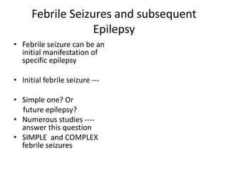 Febrile Seizures and subsequent
Epilepsy
• Febrile seizure can be an
initial manifestation of
specific epilepsy
• Initial febrile seizure ---
• Simple one? Or
future epilepsy?
• Numerous studies ----
answer this question
• SIMPLE and COMPLEX
febrile seizures
 