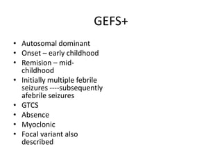 GEFS+
• Autosomal dominant
• Onset – early childhood
• Remision – mid-
childhood
• Initially multiple febrile
seizures ----subsequently
afebrile seizures
• GTCS
• Absence
• Myoclonic
• Focal variant also
described
 