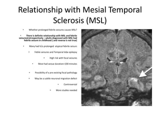 Relationship with Mesial Temporal
Sclerosis (MSL)
• Whether prolonged febrile seizures causes MSL?
• There is definite relationship with MSL and febrile
seizures(retrospectively – adults diagnosed with MSL had
febrile seizure in childhood ( and reverse is not true)
• Many had h/o prolonged atypical febrile seizurs
• Febile seizures and Temporal lobe epilepsy
• High risk with focal seizures
• Most had seizue duration>100 minutes
• Possibility of a pre existing focal pathology
• May be a subtle neuronal migration defect
• Controversial
• More studies needed
 