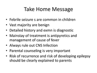 Take Home Message
• Febrile seizure s are common in children
• Vast majority are benign
• Detailed history and exmn is diagnostic
• Mainstay of treatment is antipyretics and
management of cause of fever
• Always rule out CNS Infection
• Parental counseling is very important
• Risk of recurrence and risk of developing epilepsy
should be clearly explained to parents
 