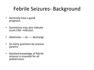 Febrile Seizures- Background
• Generally have a good
prognosis
• Sometimes may also indicate
acute CNS –Infection
• Admission ----to ---- discharge
• So many questions by anxious
paretns
• Detailed knowledge of febrile
seizures is essential for all
pediatricians
 