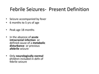 Febrile Seizures- Present Definition
• Seizure accompanied by fever
• 6 months to 5 yrs of age
• Peak age 18 months
• In the absence of acute
intracranial infection or
defined cause of a metabolic
disturbance or previous
afebrile seizure
• Only neurologically normal
children included in defn of
febrile seizure
 