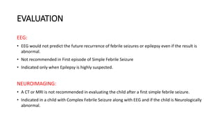 EVALUATION
EEG:
• EEG would not predict the future recurrence of febrile seizures or epilepsy even if the result is
abnormal.
• Not recommended in First episode of Simple Febrile Seizure
• Indicated only when Epilepsy is highly suspected.
NEUROIMAGING:
• A CT or MRI is not recommended in evaluating the child after a first simple febrile seizure.
• Indicated in a child with Complex Febrile Seizure along with EEG and if the child is Neurologically
abnormal.
 