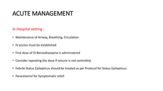 ACUTE MANAGEMENT
In Hospital setting :
• Maintenance of Airway, Breathing, Circulation
• IV access must be established
• First dose of IV Benzodiazepine is administered
• Consider repeating the dose if seizure is not controlled.
• Febrile Status Epilepticus should be treated as per Protocol for Status Epilepticus.
• Paracetamol for Symptomatic relief
 