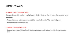 PROPHYLAXIS
INTERMITTENT PROPHYLAXIS:
Clobazam (Frisium) is used at 1 mg/kg/day in 2 divided doses for first 48 hours after onset of fever.
Indication:
• Frequent seizures within a short period (3 or more in 6 months/ 4 or more in 1 year)
• Prolonged seizures requiring AED.
CONTINOUS PROPHYLAXIS:
• Studies have shown AED preferably Sodium Valproate would reduce the risk of recurrences in
child
 