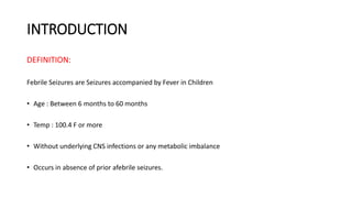 INTRODUCTION
DEFINITION:
Febrile Seizures are Seizures accompanied by Fever in Children
• Age : Between 6 months to 60 months
• Temp : 100.4 F or more
• Without underlying CNS infections or any metabolic imbalance
• Occurs in absence of prior afebrile seizures.
 