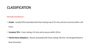 CLASSIFICATION
Clinically Classified as :
• Simple : Usually GTCS associated with Fever lasting max of 15 mins and not recurrent within a 24
hours.
• Complex/ SFS+ : Focal, lasting >15 mins and re-occurs within 24 hrs.
• Febrile Status Epilepticus : Seizure associated with Fever, lasting >30 mins. Can be generalized or
focal convulsion.
 
