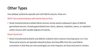 Other Types
Few epilepsy syndromes typically start with febrile seizures, these are :
GEFS+ (Generalized Epilepsy with Febrile Seizure Plus)
• Onset characterized by multiple febrile seizures and by several subsequent types of afebrile
generalized seizures, including generalized tonic–clonic, absence, myoclonic, atonic, or myoclonic
astatic seizures with variable degrees of severity.
Dravet Syndrome :
• Onset characterized by febrile and afebrile unilateral clonic seizures recurring every 1 or 2 mo.
These early seizures are typically induced by fever, but they differ from the usual febrile
convulsions in that they are more prolonged, are more frequent, are focal and come in clusters.
 