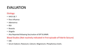 EVALUATION
Etiology:
• HHV 6 & 7
• Para influenza
• Adenovirus
• RSV
• Roseola
• Shigella
• Also Reported following Vaccination of DPT & MMR.
Blood Studies (Not routinely indicated in First episode of Febrile Seizure)
• CBC
• Serum Sodium, Potassium, Calcium, Magnesium, Phosphorous levels.
 