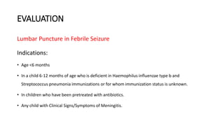 EVALUATION
Lumbar Puncture in Febrile Seizure
Indications:
• Age <6 months
• In a child 6-12 months of age who is deficient in Haemophilus influenzae type b and
Streptococcus pneumonia immunizations or for whom immunization status is unknown.
• In children who have been pretreated with antibiotics.
• Any child with Clinical Signs/Symptoms of Meningitis.
 