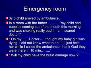 Emergency room
3y o child arrived by ambulance,
In a room with the father ……….”my child had
bubbles coming out of the mouth this morning,
and was shaking really bad ! I am scared
doctor!”
“ Oh my ….. Doctor - I thought my baby girl was
dying, I did not knew what to do !!!! I just held
her while I called the ambulance, thank God they
were there in 10 min……..”
“ Will my child have the brain damage now ?”
 
