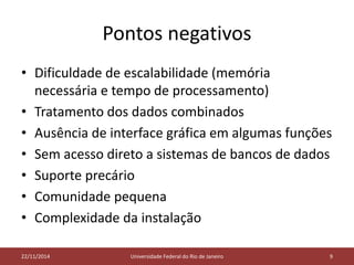 Pontos negativos 
• Dificuldade de escalabilidade (memória 
necessária e tempo de processamento) 
• Tratamento dos dados combinados 
• Ausência de interface gráfica em algumas funções 
• Sem acesso direto a sistemas de bancos de dados 
• Suporte precário 
• Comunidade pequena 
• Complexidade da instalação 
05/11/2014 
22/11/2014 Universidade Federal do Rio de Janeiro 9 
 