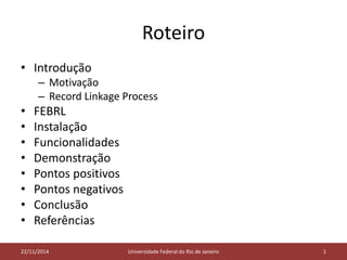 Roteiro 
• Introdução 
– Motivação 
– Record Linkage Process 
• FEBRL 
• Instalação 
• Funcionalidades 
• Demonstração 
• Pontos positivos 
• Pontos negativos 
• Conclusão 
• Referências 
22/11/2014 Universidade Federal do Rio de Janeiro 1 
 