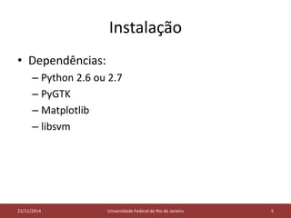 Instalação 
• Dependências: 
– Python 2.6 ou 2.7 
– PyGTK 
– Matplotlib 
– libsvm 
05/11/2014 
22/11/2014 Universidade Federal do Rio de Janeiro 5 
 