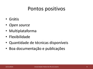 Pontos positivos 
• Grátis 
• Open source 
• Multiplataforma 
• Flexibilidade 
• Quantidade de técnicas disponíveis 
• Boa documentação e publicações 
05/11/2014 
22/11/2014 Universidade Federal do Rio de Janeiro 8 
 