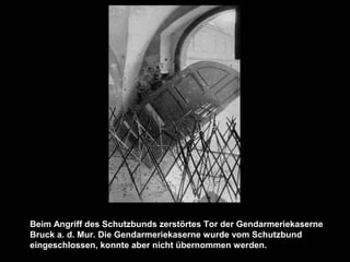 Beim Angriff des Schutzbunds zerstörtes Tor der Gendarmeriekaserne
Bruck a. d. Mur. Die Gendarmeriekaserne wurde vom Schutzbund
eingeschlossen, konnte aber nicht übernommen werden.
 