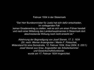 Februar 1934 in der Steiermark
"Der Herr Bundesminister für Justiz hat sich dafür entschieden,
im vorliegenden Fall
keinen Gnadenantrag zu stellen, weil es sich um einen Führer handelt
und nach einer Mitteilung des Landeshauptmannes in Steiermark dort
abschreckende Wirkung noch nicht erreicht ist."
Ablehnung der Begnadigung von Josef Stanek, 17. 2. 1934
(Zit. nach: Werner Anzengruber / Martin F. Polaschek,
Widerstand für eine Demokratie, 12. Februar 1934, Graz 2004, S. 220 f.)
Josef Stanek aus Graz, Angestellter der Arbeiterkammer
und Gewerkschaftsfunktionär,
wurde am 17. Februar 1934 hingerichtet.
 