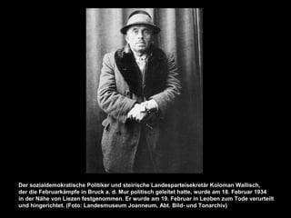 Der sozialdemokratische Politiker und steirische Landesparteisekretär Koloman Wallisch,
der die Februarkämpfe in Bruck a. d. Mur politisch geleitet hatte, wurde am 18. Februar 1934
in der Nähe von Liezen festgenommen. Er wurde am 19. Februar in Leoben zum Tode verurteilt
und hingerichtet. (Foto: Landesmuseum Joanneum, Abt. Bild- und Tonarchiv)
 