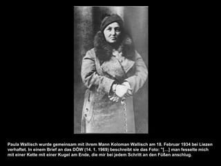 Paula Wallisch wurde gemeinsam mit ihrem Mann Koloman Wallisch am 18. Februar 1934 bei Liezen
verhaftet. In einem Brief an das DÖW (14. 1. 1969) beschreibt sie das Foto: "[…] man fesselte mich
mit einer Kette mit einer Kugel am Ende, die mir bei jedem Schritt an den Füßen anschlug.
 